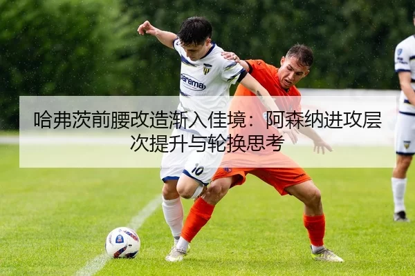 哈弗茨前腰改造渐入佳境：阿森纳进攻层次提升与轮换思考